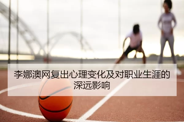 李娜澳网复出心理变化及对职业生涯的深远影响
