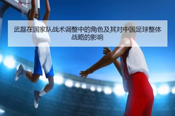 武磊在国家队战术调整中的角色及其对中国足球整体战略的影响